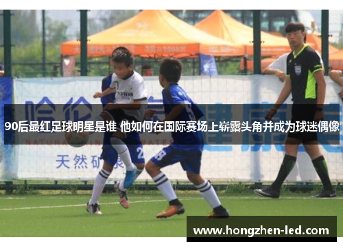 90后最红足球明星是谁 他如何在国际赛场上崭露头角并成为球迷偶像