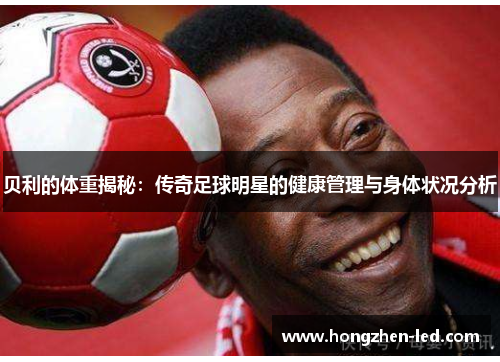 贝利的体重揭秘：传奇足球明星的健康管理与身体状况分析