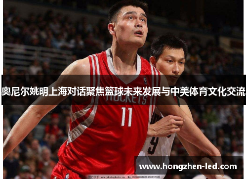 奥尼尔姚明上海对话聚焦篮球未来发展与中美体育文化交流
