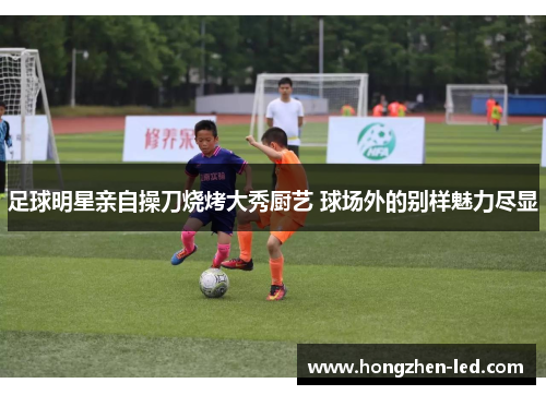 足球明星亲自操刀烧烤大秀厨艺 球场外的别样魅力尽显
