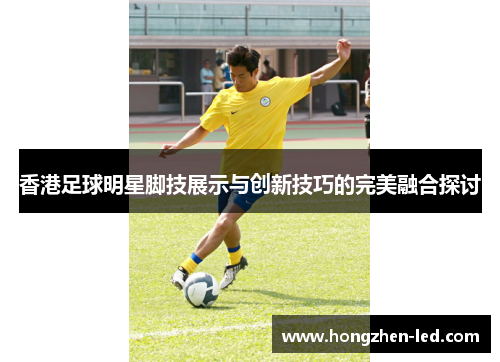 香港足球明星脚技展示与创新技巧的完美融合探讨