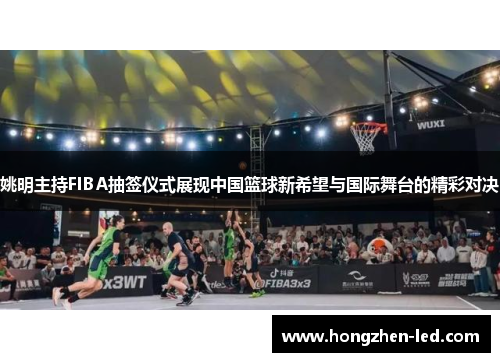 姚明主持FIBA抽签仪式展现中国篮球新希望与国际舞台的精彩对决