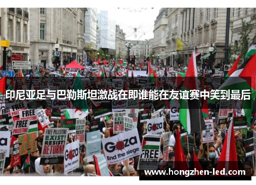 印尼亚足与巴勒斯坦激战在即谁能在友谊赛中笑到最后