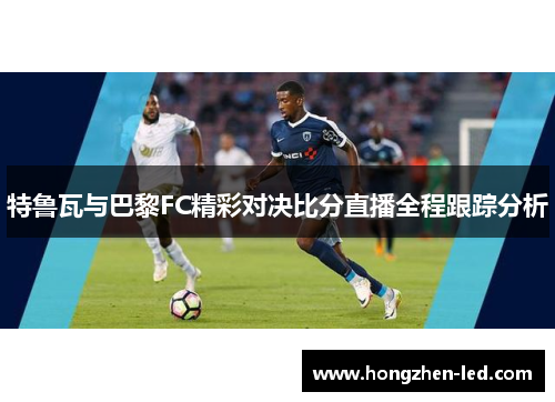 特鲁瓦与巴黎FC精彩对决比分直播全程跟踪分析